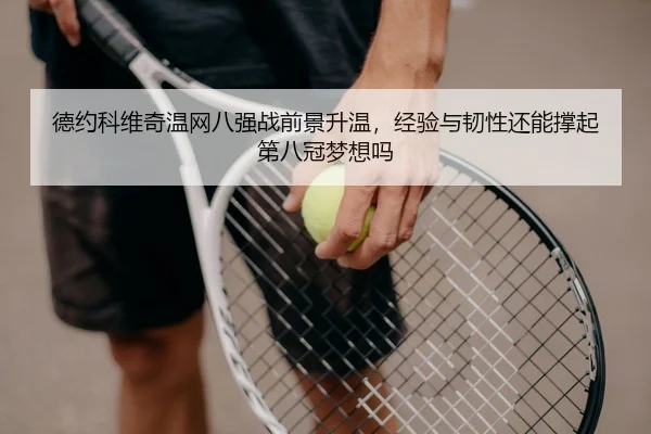 德约科维奇温网八强战前景升温，经验与韧性还能撑起第八冠梦想吗